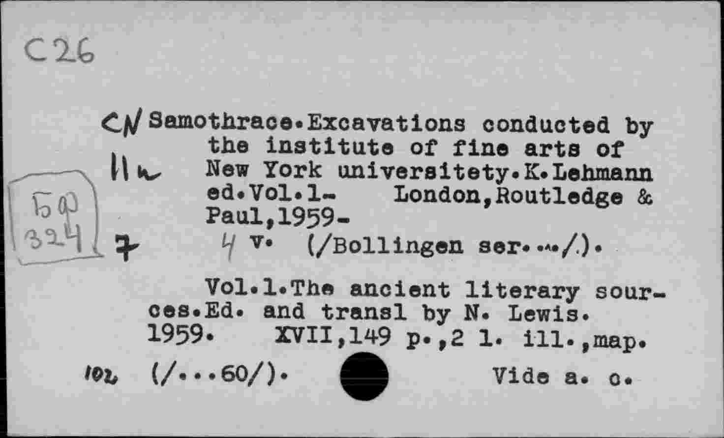 ﻿C2.G
Samothrace« Excavations conducted by . the institute of fine arts of IIiv, New York univeraitety.K.Lehmann <-n	ed.Vol.l- London,Routledge &
Paul,1959-ly V« (/Bollingen ser. .*./).
Vol»l*The ancient literary sour-ces.Ed. and transi by N. Lewis.
1959. XVII,149 p.,2 1. ill.,map.
/©b	(/•••60/).	Vide a. c.